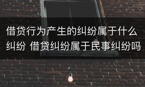 借贷行为产生的纠纷属于什么纠纷 借贷纠纷属于民事纠纷吗