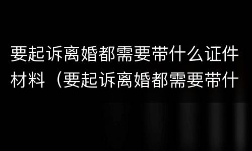 要起诉离婚都需要带什么证件材料（要起诉离婚都需要带什么证件材料呢）