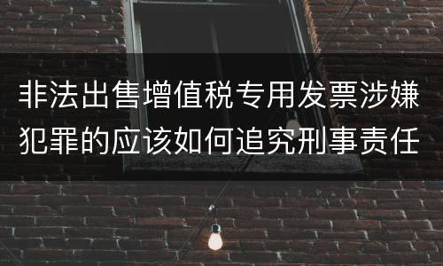 非法出售增值税专用发票涉嫌犯罪的应该如何追究刑事责任