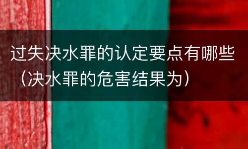 过失决水罪的认定要点有哪些（决水罪的危害结果为）