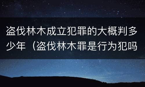 盗伐林木成立犯罪的大概判多少年（盗伐林木罪是行为犯吗）