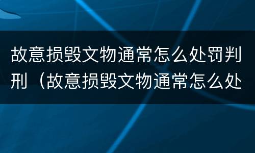 故意损毁文物通常怎么处罚判刑（故意损毁文物通常怎么处罚判刑案例）