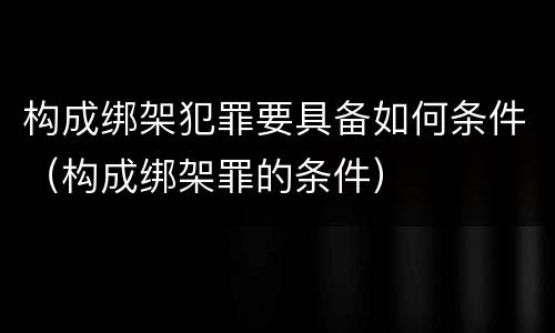 构成绑架犯罪要具备如何条件（构成绑架罪的条件）