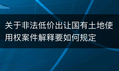 关于非法低价出让国有土地使用权案件解释要如何规定