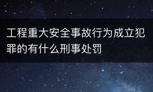 工程重大安全事故行为成立犯罪的有什么刑事处罚