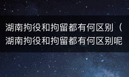 湖南拘役和拘留都有何区别（湖南拘役和拘留都有何区别呢）