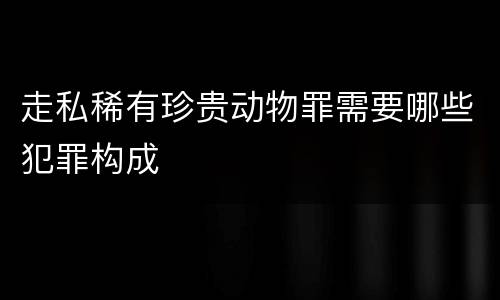 走私稀有珍贵动物罪需要哪些犯罪构成