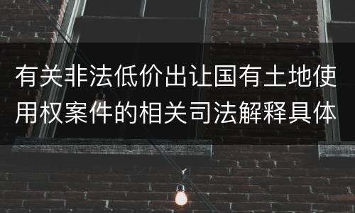 有关非法低价出让国有土地使用权案件的相关司法解释具体有哪些重要规定