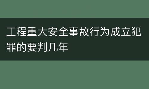 工程重大安全事故行为成立犯罪的要判几年