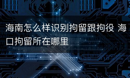 海南怎么样识别拘留跟拘役 海口拘留所在哪里