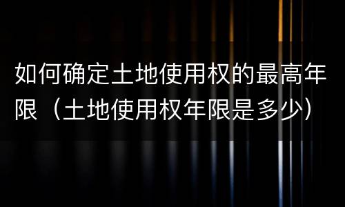 如何确定土地使用权的最高年限（土地使用权年限是多少）