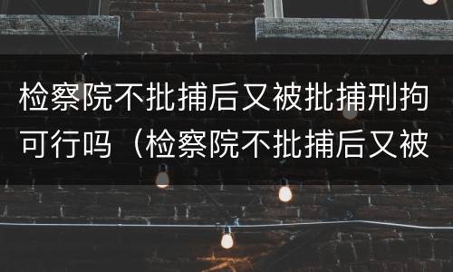 检察院不批捕后又被批捕刑拘可行吗（检察院不批捕后又被批捕刑拘可行吗）