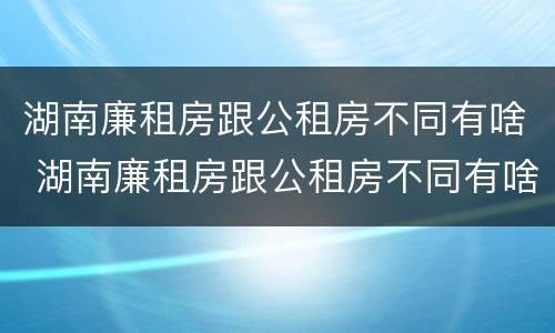 湖南廉租房跟公租房不同有啥 湖南廉租房跟公租房不同有啥区别