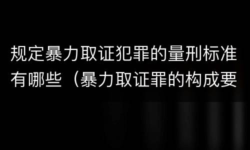 规定暴力取证犯罪的量刑标准有哪些（暴力取证罪的构成要件）