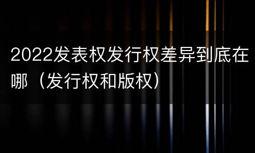 2022发表权发行权差异到底在哪（发行权和版权）