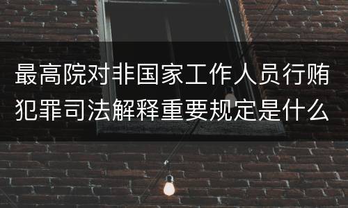 最高院对非国家工作人员行贿犯罪司法解释重要规定是什么
