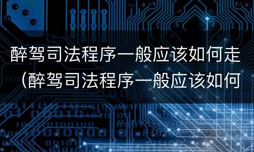 醉驾司法程序一般应该如何走（醉驾司法程序一般应该如何走流程）