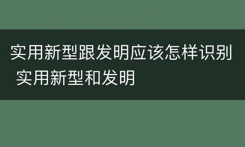 实用新型跟发明应该怎样识别 实用新型和发明