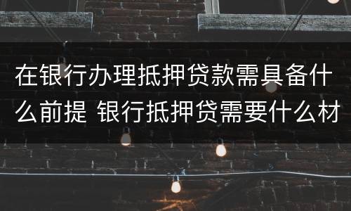 在银行办理抵押贷款需具备什么前提 银行抵押贷需要什么材料