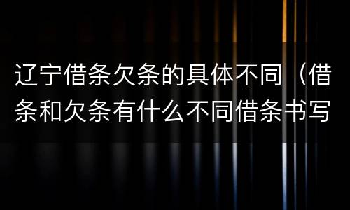 辽宁借条欠条的具体不同（借条和欠条有什么不同借条书写）