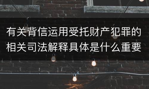 有关背信运用受托财产犯罪的相关司法解释具体是什么重要内容