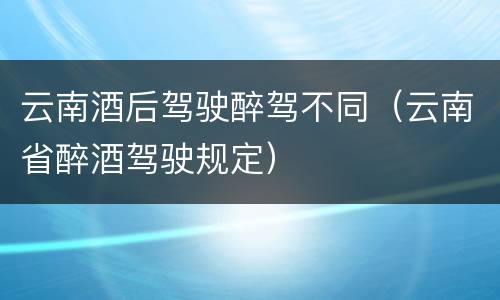 云南酒后驾驶醉驾不同（云南省醉酒驾驶规定）