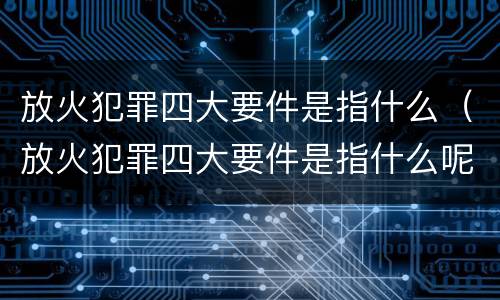 放火犯罪四大要件是指什么（放火犯罪四大要件是指什么呢）