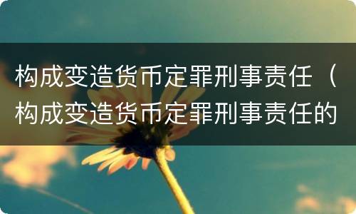 构成变造货币定罪刑事责任（构成变造货币定罪刑事责任的是）