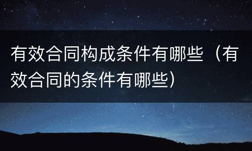 有效合同构成条件有哪些（有效合同的条件有哪些）