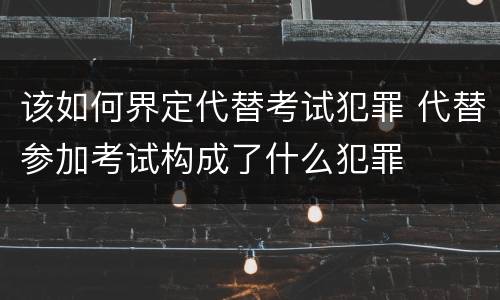 该如何界定代替考试犯罪 代替参加考试构成了什么犯罪
