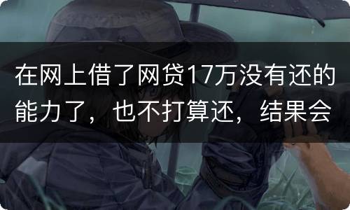 在网上借了网贷17万没有还的能力了，也不打算还，结果会有什么麻烦吗