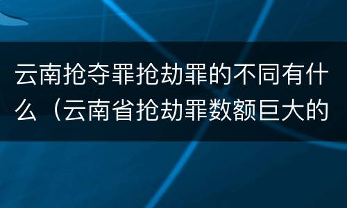 云南抢夺罪抢劫罪的不同有什么（云南省抢劫罪数额巨大的标准）