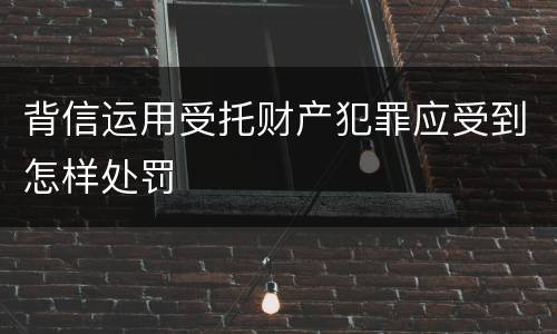 背信运用受托财产犯罪应受到怎样处罚