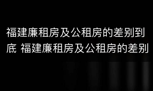 福建廉租房及公租房的差别到底 福建廉租房及公租房的差别到底有多大