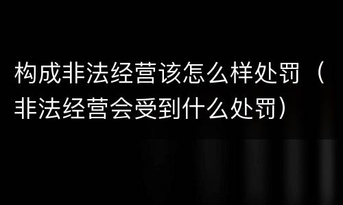 构成非法经营该怎么样处罚（非法经营会受到什么处罚）