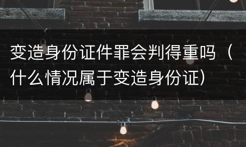 变造身份证件罪会判得重吗（什么情况属于变造身份证）