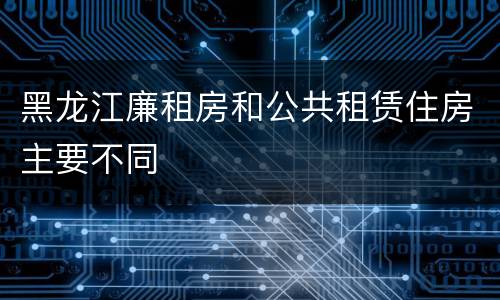 黑龙江廉租房和公共租赁住房主要不同