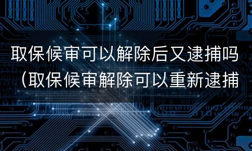 取保候审可以解除后又逮捕吗（取保候审解除可以重新逮捕）
