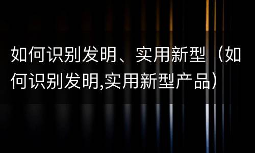 如何识别发明、实用新型（如何识别发明,实用新型产品）