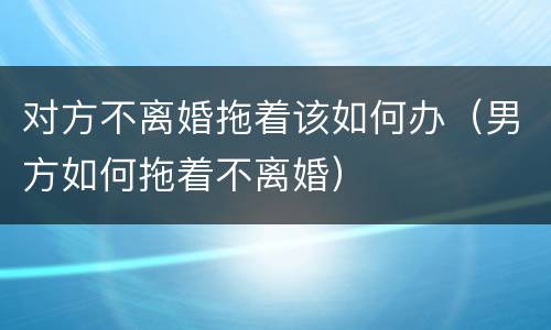 对方不离婚拖着该如何办（男方如何拖着不离婚）
