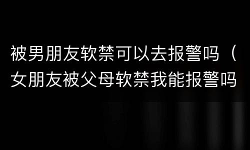被男朋友软禁可以去报警吗（女朋友被父母软禁我能报警吗）