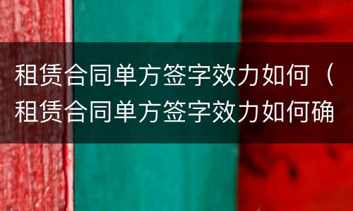租赁合同单方签字效力如何（租赁合同单方签字效力如何确定）