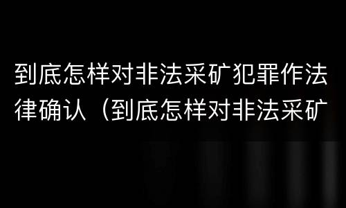 到底怎样对非法采矿犯罪作法律确认（到底怎样对非法采矿犯罪作法律确认呢）