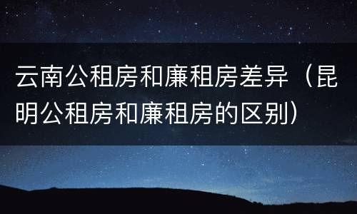 云南公租房和廉租房差异（昆明公租房和廉租房的区别）