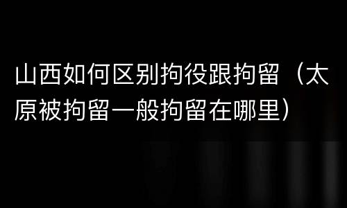 山西如何区别拘役跟拘留（太原被拘留一般拘留在哪里）