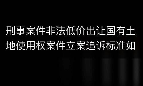 刑事案件非法低价出让国有土地使用权案件立案追诉标准如何