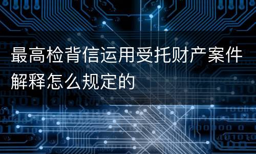 最高检背信运用受托财产案件解释怎么规定的