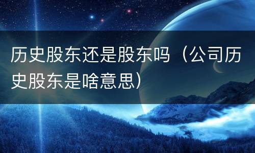 历史股东还是股东吗(公司历史股东是啥意思)
