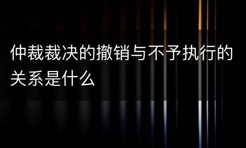 仲裁裁决的撤销与不予执行的关系是什么