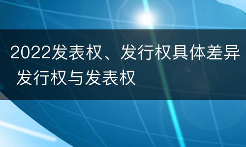 2022发表权、发行权具体差异 发行权与发表权